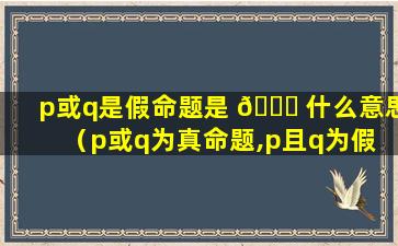 p或q是假命题是 🍁 什么意思（p或q为真命题,p且q为假 🐛 命题什么意思）